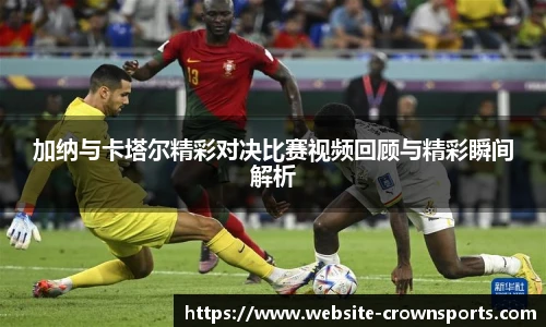 加纳与卡塔尔精彩对决比赛视频回顾与精彩瞬间解析